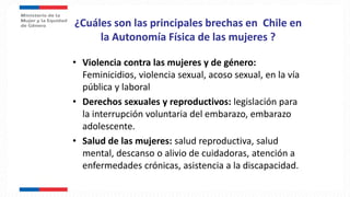 ¿Cuáles son las principales brechas en Chile en
la Autonomía Física de las mujeres ?
• Violencia contra las mujeres y de género:
Feminicidios, violencia sexual, acoso sexual, en la vía
pública y laboral
• Derechos sexuales y reproductivos: legislación para
la interrupción voluntaria del embarazo, embarazo
adolescente.
• Salud de las mujeres: salud reproductiva, salud
mental, descanso o alivio de cuidadoras, atención a
enfermedades crónicas, asistencia a la discapacidad.
 
