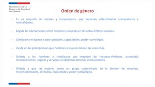 Orden de género
• Es un conjunto de normas y convenciones, que expresan determinadas concepciones y
mentalidades.
• Regula las interacciones entre hombres y mujeres en distintos ámbitos sociales.
• Condiciona el acceso a oportunidades, capacidades, poder y privilegio.
• Incide en las percepciones que hombres y mujeres tienen de sí mismos.
• Orienta a los hombres a movilizarse por mayores de recursos-símbolos, autoridad,
reconocimiento, objetos y servicios-en distintos terrenos institucionales.
• Orienta a que las mujeres como un grupo subordinado en la división de recursos,
responsabilidades, atributos, capacidades, poder y privilegios.
 