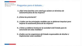 1. ¿Qué otras brechas cree usted que existen en términos de
autonomía física de las mujeres?
2. ¿Cómo las priorizaría?
3. ¿ Cuáles son las principales medidas que se debieran impulsar para
mejorar la autonomía física de las mujeres?
4. ¿ Cómo se debiera involucrar la sociedad civil/ Estado para la
concreción de estas medidas?
5. ¿Cuáles son los organismos del Estado responsables de diseñar e
implementar estas medidas?
Preguntas para el debate…
 