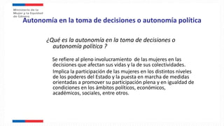 Autonomía en la toma de decisiones o autonomía política
¿Qué es la autonomía en la toma de decisiones o
autonomía política ?
Se refiere al pleno involucramiento de las mujeres en las
decisiones que afectan sus vidas y la de sus colectividades.
Implica la participación de las mujeres en los distintos niveles
de los poderes del Estado y la puesta en marcha de medidas
orientadas a promover su participación plena y en igualdad de
condiciones en los ámbitos políticos, económicos,
académicos, sociales, entre otros.
 