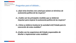 1. ¿Qué otras brechas cree usted que existen en términos de
autonomía política de las mujeres?
2. ¿ Cuáles son las principales medidas que se debieran
impulsar para mejorar la autonomía política de las mujeres?
3. ¿ Cómo se debiera involucrar la sociedad civil/ Estado para la
concreción de estas medidas?
4. ¿Cuáles son los organismos del Estado responsables de
diseñar e implementar estas medidas?
Preguntas para el debate…
 