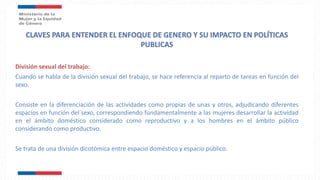 División sexual del trabajo:
Cuando se habla de la división sexual del trabajo, se hace referencia al reparto de tareas en función del
sexo.
Consiste en la diferenciación de las actividades como propias de unas y otros, adjudicando diferentes
espacios en función del sexo, correspondiendo fundamentalmente a las mujeres desarrollar la actividad
en el ámbito doméstico considerado como reproductivo y a los hombres en el ámbito público
considerando como productivo.
Se trata de una división dicotómica entre espacio doméstico y espacio público.
 