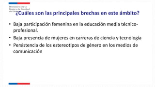 ¿Cuáles son las principales brechas en este ámbito?
• Baja participación femenina en la educación media técnico-
profesional.
• Baja presencia de mujeres en carreras de ciencia y tecnología
• Persistencia de los estereotipos de género en los medios de
comunicación
 