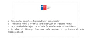 o Igualdad de derechos, deberes, trato y participación
o Tolerancia cero a la violencia contra la mujer, en todas sus formas
o Autonomía de la mujer, con especial foco en la autonomía económica
o Impulsar el liderazgo femenino, más mujeres en posiciones de alta
responsabilidad.
 