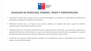 IGUALDAD DE DERECHOS, DEBERES, TRATO Y PARTICIPACION
• Fomentar el interés de las mujeres por las carreras tecnológicas y científicas y la participación femenina en
postgrados y programas de gobierno corporativo.
• Promover el buen trato a la mujer en los servicios públicos, en especial de salud y justicia de familia,
promoviendo el sello Gobierno del Buen Trato.
• Implementación de Instructivo Presidencial para la administración del Estado, que promueve y garantiza la
igualdad de derechos entre hombres y mujeres en materia de prevención, denuncia, investigación y sanción
de todo tipo de abusos, acosos sexuales o laborales, discriminaciones y malos tratos.
• Fortalecer las Terapias de Reproducción Asistida y los Tratamientos contra la Infertilidad para promover y
apoyar la maternidad deseada.
 