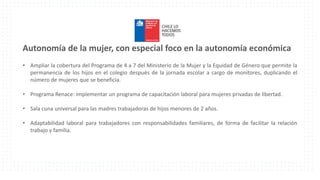 Autonomía de la mujer, con especial foco en la autonomía económica
• Ampliar la cobertura del Programa de 4 a 7 del Ministerio de la Mujer y la Equidad de Género que permite la
permanencia de los hijos en el colegio después de la jornada escolar a cargo de monitores, duplicando el
número de mujeres que se beneficia.
• Programa Renace: implementar un programa de capacitación laboral para mujeres privadas de libertad.
• Sala cuna universal para las madres trabajadoras de hijos menores de 2 años.
• Adaptabilidad laboral para trabajadores con responsabilidades familiares, de forma de facilitar la relación
trabajo y familia.
 
