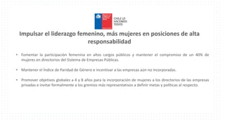 Impulsar el liderazgo femenino, más mujeres en posiciones de alta
responsabilidad
• Fomentar la participación femenina en altos cargos públicos y mantener el compromiso de un 40% de
mujeres en directorios del Sistema de Empresas Públicas.
• Mantener el Índice de Paridad de Género e incentivar a las empresas aún no incorporadas.
• Promover objetivos globales a 4 y 8 años para la incorporación de mujeres a los directorios de las empresas
privadas e invitar formalmente a los gremios más representativos a definir metas y políticas al respecto.
 