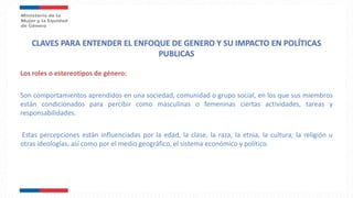 Los roles o estereotipos de género:
Son comportamientos aprendidos en una sociedad, comunidad o grupo social, en los que sus miembros
están condicionados para percibir como masculinas o femeninas ciertas actividades, tareas y
responsabilidades.
Estas percepciones están influenciadas por la edad, la clase, la raza, la etnia, la cultura, la religión u
otras ideologías, así como por el medio geográfico, el sistema económico y político.
 