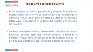 Perspectiva o Enfoque de Género
 Es un enfoque relacional, que vincula y compara la realidad y
oportunidades de las mujeres respecto de la de los hombres o
viceversa, según sea el caso. En otras palabras es un enfoque
bifocal, que implica tener en un foco a las mujeres y en el otro a
los hombres.
 Conlleva un cuestionamiento profundo de la división de roles y
funciones sociales asignadas diferencialmente a mujeres y
hombres, lo que implica la búsqueda de modificaciones, que les
permita una igualdad de oportunidades a hombres y mujeres.
 