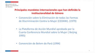 Principales mandatos internacionales que han definido la
institucionalidad de Género
• Convención sobre la Eliminación de todas las Formas
de Discriminación Contra la Mujer (CEDAW). (1979)
• La Plataforma de Acción Mundial aprobada por la
Cuarta Conferencia Mundial sobre la Mujer ( Beijing
1995)
• Convención de Belem do Pará (1994)
8
 
