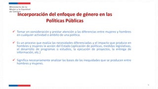 Incorporación del enfoque de género en las
Políticas Públicas
 Tomar en consideración y prestar atención a las diferencias entre mujeres y hombres
en cualquier actividad o ámbito de una política.
 Es un proceso que evalúa las necesidades diferenciadas y el impacto que produce en
hombres y mujeres la acción del Estado (aplicación de políticas, medidas legislativas,
el desarrollo de programas o estudios, la ejecución de proyectos, la entrega de
información, etc.)
 Significa necesariamente analizar las bases de las inequidades que se producen entre
hombres y mujeres.
9
 