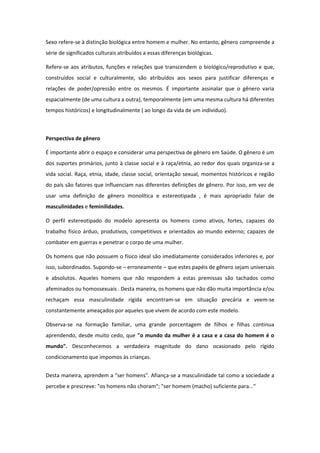 Sexo refere-se à distinção biológica entre homem e mulher. No entanto, gênero compreende a
série de significados culturais atribuídos a essas diferenças biológicas.

Refere-se aos atributos, funções e relações que transcendem o biológico/reprodutivo e que,
construídos social e culturalmente, são atribuídos aos sexos para justificar diferenças e
relações de poder/opressão entre os mesmos. É importante assinalar que o gênero varia
espacialmente (de uma cultura a outra), temporalmente (em uma mesma cultura há diferentes
tempos históricos) e longitudinalmente ( ao longo da vida de um indivíduo).



Perspectiva de gênero

É importante abrir o espaço e considerar uma perspectiva de gênero em Saúde. O gênero é um
dos suportes primários, junto à classe social e à raça/etnia, ao redor dos quais organiza-se a
vida social. Raça, etnia, idade, classe social, orientação sexual, momentos históricos e região
do país são fatores que influenciam nas diferentes definições de gênero. Por isso, em vez de
usar uma definição de gênero monolítica e estereotipada , é mais apropriado falar de
masculinidades e feminilidades.

O perfil estereotipado do modelo apresenta os homens como ativos, fortes, capazes do
trabalho físico árduo, produtivos, competitivos e orientados ao mundo externo; capazes de
combater em guerras e penetrar o corpo de uma mulher.

Os homens que não possuem o físico ideal são imediatamente considerados inferiores e, por
isso, subordinados. Supondo-se – erroneamente – que estes papéis de gênero sejam universais
e absolutos. Aqueles homens que não respondem a estas premissas são tachados como
afeminados ou homossexuais . Desta maneira, os homens que não dão muita importância e/ou
rechaçam essa masculinidade rígida encontram-se em situação precária e veem-se
constantemente ameaçados por aqueles que vivem de acordo com este modelo.

Observa-se na formação familiar, uma grande porcentagem de filhos e filhas continua
aprendendo, desde muito cedo, que "o mundo da mulher é a casa e a casa do homem é o
mundo". Desconhecemos a verdadeira magnitude do dano ocasionado pelo rígido
condicionamento que impomos às crianças.


Desta maneira, aprendem a "ser homens". Afiança-se a masculinidade tal como a sociedade a
percebe e prescreve: "os homens não choram"; "ser homem (macho) suficiente para..."
 