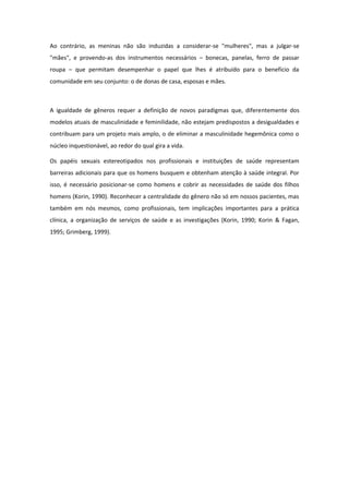 Ao contrário, as meninas não são induzidas a considerar-se "mulheres", mas a julgar-se
"mães", e provendo-as dos instrumentos necessários – bonecas, panelas, ferro de passar
roupa – que permitam desempenhar o papel que lhes é atribuído para o benefício da
comunidade em seu conjunto: o de donas de casa, esposas e mães.



A igualdade de gêneros requer a definição de novos paradigmas que, diferentemente dos
modelos atuais de masculinidade e feminilidade, não estejam predispostos a desigualdades e
contribuam para um projeto mais amplo, o de eliminar a masculinidade hegemônica como o
núcleo inquestionável, ao redor do qual gira a vida.

Os papéis sexuais estereotipados nos profissionais e instituições de saúde representam
barreiras adicionais para que os homens busquem e obtenham atenção à saúde integral. Por
isso, é necessário posicionar-se como homens e cobrir as necessidades de saúde dos filhos
homens (Korin, 1990). Reconhecer a centralidade do gênero não só em nossos pacientes, mas
também em nós mesmos, como profissionais, tem implicações importantes para a prática
clínica, a organização de serviços de saúde e as investigações (Korin, 1990; Korin & Fagan,
1995; Grimberg, 1999).
 
