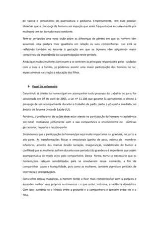 de vacina e consultórios de puericultura e pediatria. Empiricamente, tem sido possível
observar que a presença de homens em espaços que eram frequentados exclusivamente por
mulheres tem se tornado mais constante.

Tem-se percebido uma nova visão sobre as diferenças de gênero em que os homens têm
assumido uma postura mais igualitária em relação às suas companheiras. Isso está se
refletindo também no tocante à gestação em que os homens vêm adquirindo maior
consciência da importância da sua participação neste período.

Ainda que muitas mulheres continuem a se sentirem as principais responsáveis pelos cuidados
com a casa e a família, já podemos assistir uma maior participação dos homens no lar,
especialmente na criação e educação dos filhos.



    3- Papel do enfermeiro

Garantindo o direito do homem/pai em acompanhar todo processo do trabalho de parto foi
sancionada em 07 de abril de 2005, a Lei nº 11.108 que garante às parturientes o direito à
presença de um acompanhante durante o trabalho de parto, parto e pós-parto imediato, no
âmbito do Sistema Único de Saúde-SUS.

Portanto, o profissional de saúde deve estar atento na participação do homem na assistência
pré-natal, motivando juntamente com a sua companheira o envolvimento no           processo
gestacional, no parto e no pós–parto.

Entendemos que a participação do homem/pai seja muito importante na gravidez, no parto e
pós-parto. As transformações físicas e emocionais (ganho de peso, edema de membros
inferiores, amento das mamas devido lactação, inseguranças, instabilidade do humor e
conflitos) que as mulheres sofrem durante esse período são grandes e é importante que sejam
acompanhadas de modo ativo pelo companheiro. Desta forma, torna-se necessário que os
homens/pais estejam sensibilizados para se envolverem nesse momento, a fim de
compartilhar apoio e tranquilidade, pois como as mulheres, também vivenciam períodos de
incertezas e preocupações.

Consciente dessas mudanças, o homem tende a ficar mais compreensível com a parceira e
entender melhor seus próprios sentimentos - o que reduz, inclusive, a violência doméstica.
Com isso, aumenta-se o vínculo entre a gestante e o companheiro e também entre ele e o
filho.
 