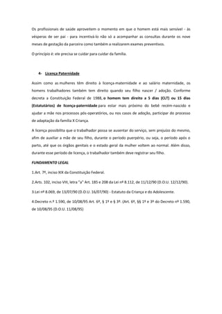 Os profissionais de saúde aproveitem o momento em que o homem está mais sensível - às
vésperas de ser pai - para incentivá-lo não só a acompanhar as consultas durante os nove
meses de gestação da parceira como também a realizarem exames preventivos.

O princípio é: ele precisa se cuidar para cuidar da família.



    4- Licença Paternidade

Assim como as mulheres têm direito à licença-maternidade e ao salário maternidade, os
homens trabalhadores também tem direito quando seu filho nascer / adoção. Conforme
decreta a Constituição Federal de 1988, o homem tem direito a 5 dias (CLT) ou 15 dias
(Estatutários) de licença-paternidade para estar mais próximo do bebê recém-nascido e
ajudar a mãe nos processos pós-operatórios, ou nos casos de adoção, participar do processo
de adaptação da família X Criança.

A licença possibilita que o trabalhador possa se ausentar do serviço, sem prejuízo do mesmo,
afim de auxiliar a mãe de seu filho, durante o período puerpério, ou seja, o período após o
parto, até que os órgãos genitais e o estado geral da mulher voltem ao normal. Além disso,
durante esse período de licença, o trabalhador também deve registrar seu filho.

FUNDAMENTO LEGAL

1.Art. 7º, inciso XIX da Constituição Federal.

2.Arts. 102, inciso VIII, letra "a" Art. 185 e 208 da Lei nº 8.112, de 11/12/90 (D.O.U. 12/12/90).

3.Lei nº 8.069, de 13/07/90 (D.O.U. 16/07/90) - Estatuto da Criança e do Adolescente.

4.Decreto n.º 1.590, de 10/08/95 Art. 6º, § 1º e § 3º. (Art. 6º, §§ 1º e 3º do Decreto nº 1.590,
de 10/08/95 (D.O.U. 11/08/95)
 