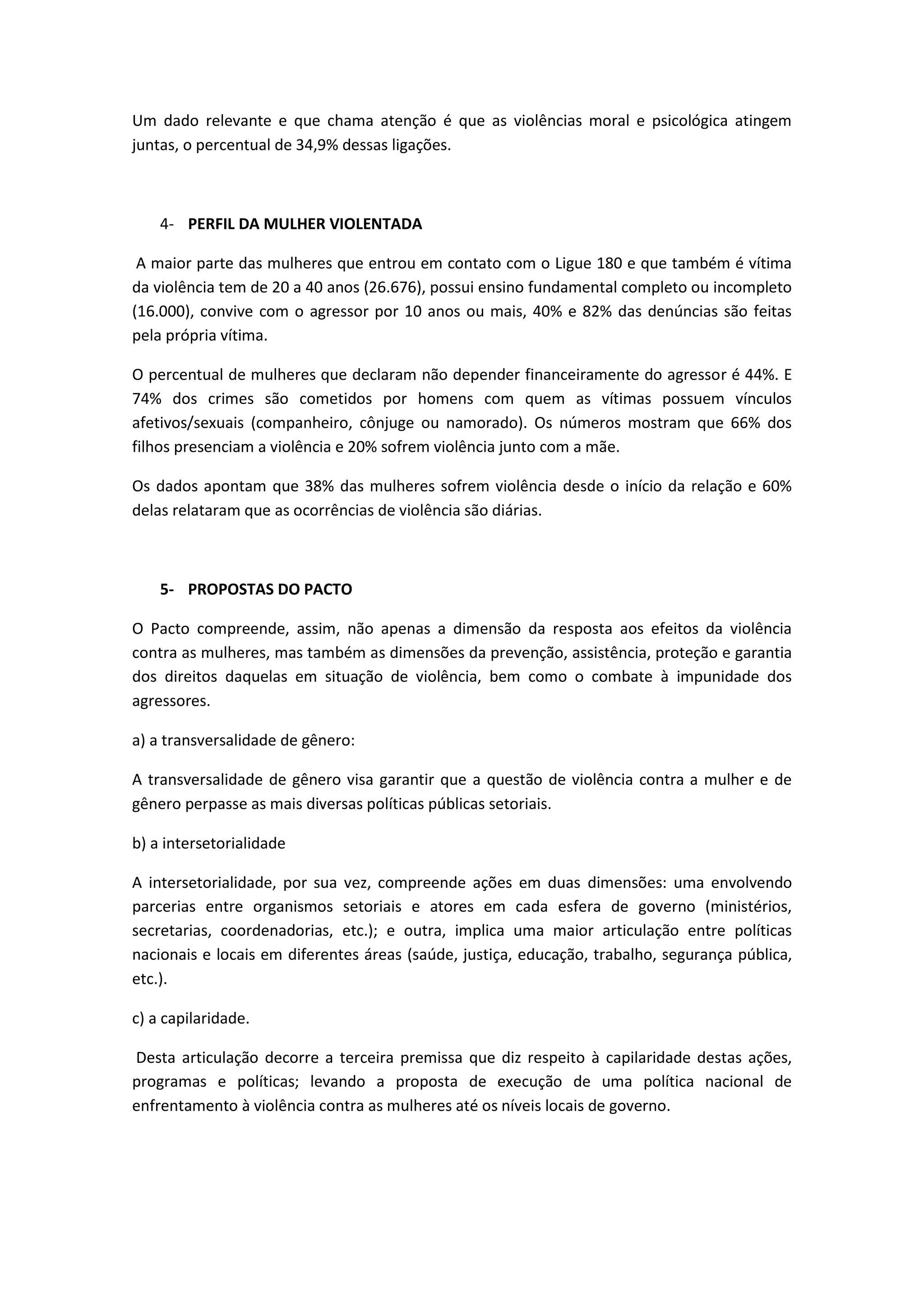Um dado relevante e que chama atenção é que as violências moral e psicológica atingem
juntas, o percentual de 34,9% dessas ligações.



    4- PERFIL DA MULHER VIOLENTADA

 A maior parte das mulheres que entrou em contato com o Ligue 180 e que também é vítima
da violência tem de 20 a 40 anos (26.676), possui ensino fundamental completo ou incompleto
(16.000), convive com o agressor por 10 anos ou mais, 40% e 82% das denúncias são feitas
pela própria vítima.

O percentual de mulheres que declaram não depender financeiramente do agressor é 44%. E
74% dos crimes são cometidos por homens com quem as vítimas possuem vínculos
afetivos/sexuais (companheiro, cônjuge ou namorado). Os números mostram que 66% dos
filhos presenciam a violência e 20% sofrem violência junto com a mãe.

Os dados apontam que 38% das mulheres sofrem violência desde o início da relação e 60%
delas relataram que as ocorrências de violência são diárias.



    5- PROPOSTAS DO PACTO

O Pacto compreende, assim, não apenas a dimensão da resposta aos efeitos da violência
contra as mulheres, mas também as dimensões da prevenção, assistência, proteção e garantia
dos direitos daquelas em situação de violência, bem como o combate à impunidade dos
agressores.

a) a transversalidade de gênero:

A transversalidade de gênero visa garantir que a questão de violência contra a mulher e de
gênero perpasse as mais diversas políticas públicas setoriais.

b) a intersetorialidade

A intersetorialidade, por sua vez, compreende ações em duas dimensões: uma envolvendo
parcerias entre organismos setoriais e atores em cada esfera de governo (ministérios,
secretarias, coordenadorias, etc.); e outra, implica uma maior articulação entre políticas
nacionais e locais em diferentes áreas (saúde, justiça, educação, trabalho, segurança pública,
etc.).

c) a capilaridade.

Desta articulação decorre a terceira premissa que diz respeito à capilaridade destas ações,
programas e políticas; levando a proposta de execução de uma política nacional de
enfrentamento à violência contra as mulheres até os níveis locais de governo.
 