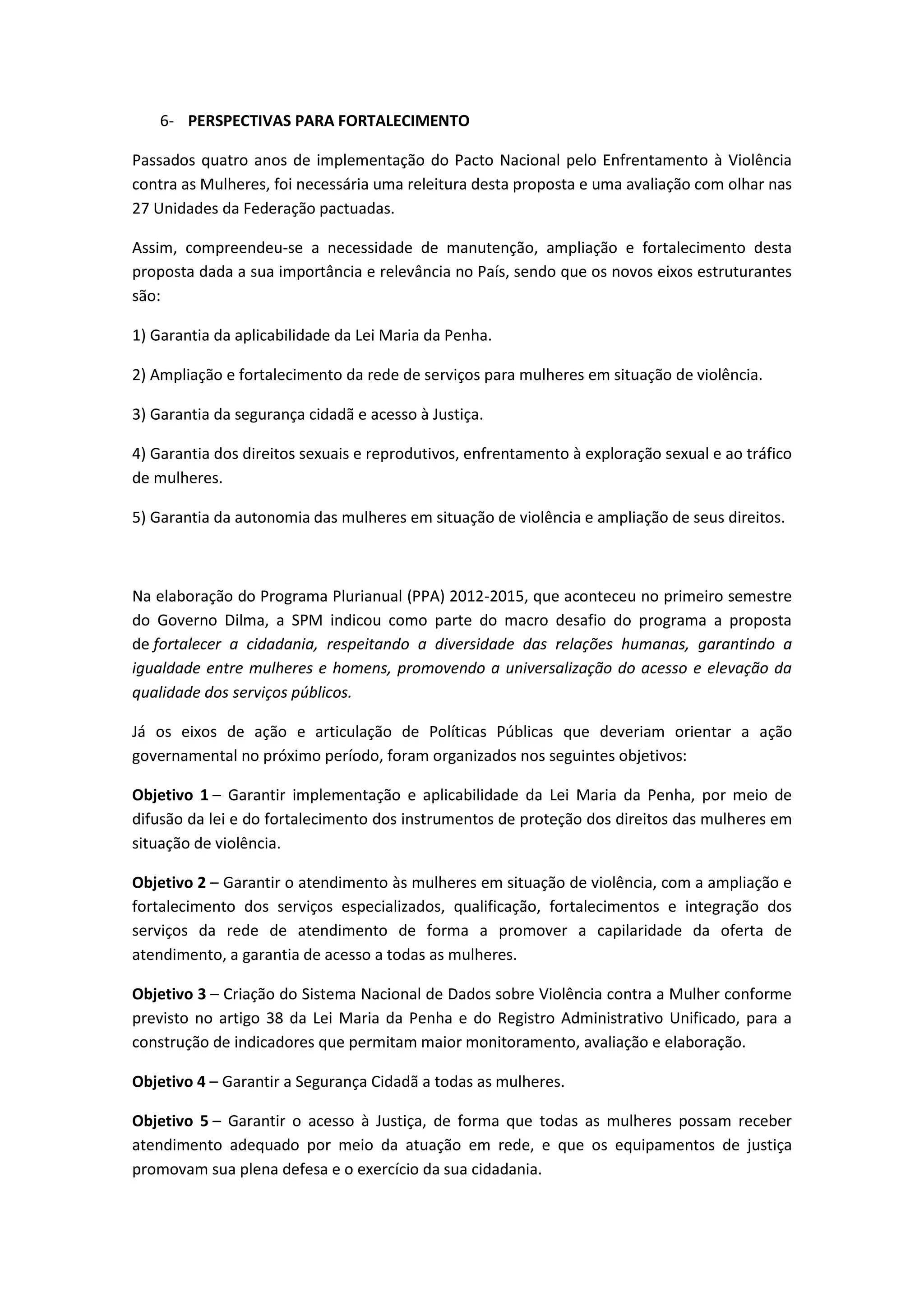 6- PERSPECTIVAS PARA FORTALECIMENTO

Passados quatro anos de implementação do Pacto Nacional pelo Enfrentamento à Violência
contra as Mulheres, foi necessária uma releitura desta proposta e uma avaliação com olhar nas
27 Unidades da Federação pactuadas.

Assim, compreendeu-se a necessidade de manutenção, ampliação e fortalecimento desta
proposta dada a sua importância e relevância no País, sendo que os novos eixos estruturantes
são:

1) Garantia da aplicabilidade da Lei Maria da Penha.

2) Ampliação e fortalecimento da rede de serviços para mulheres em situação de violência.

3) Garantia da segurança cidadã e acesso à Justiça.

4) Garantia dos direitos sexuais e reprodutivos, enfrentamento à exploração sexual e ao tráfico
de mulheres.

5) Garantia da autonomia das mulheres em situação de violência e ampliação de seus direitos.



Na elaboração do Programa Plurianual (PPA) 2012-2015, que aconteceu no primeiro semestre
do Governo Dilma, a SPM indicou como parte do macro desafio do programa a proposta
de fortalecer a cidadania, respeitando a diversidade das relações humanas, garantindo a
igualdade entre mulheres e homens, promovendo a universalização do acesso e elevação da
qualidade dos serviços públicos.

Já os eixos de ação e articulação de Políticas Públicas que deveriam orientar a ação
governamental no próximo período, foram organizados nos seguintes objetivos:

Objetivo 1 – Garantir implementação e aplicabilidade da Lei Maria da Penha, por meio de
difusão da lei e do fortalecimento dos instrumentos de proteção dos direitos das mulheres em
situação de violência.

Objetivo 2 – Garantir o atendimento às mulheres em situação de violência, com a ampliação e
fortalecimento dos serviços especializados, qualificação, fortalecimentos e integração dos
serviços da rede de atendimento de forma a promover a capilaridade da oferta de
atendimento, a garantia de acesso a todas as mulheres.

Objetivo 3 – Criação do Sistema Nacional de Dados sobre Violência contra a Mulher conforme
previsto no artigo 38 da Lei Maria da Penha e do Registro Administrativo Unificado, para a
construção de indicadores que permitam maior monitoramento, avaliação e elaboração.

Objetivo 4 – Garantir a Segurança Cidadã a todas as mulheres.

Objetivo 5 – Garantir o acesso à Justiça, de forma que todas as mulheres possam receber
atendimento adequado por meio da atuação em rede, e que os equipamentos de justiça
promovam sua plena defesa e o exercício da sua cidadania.
 