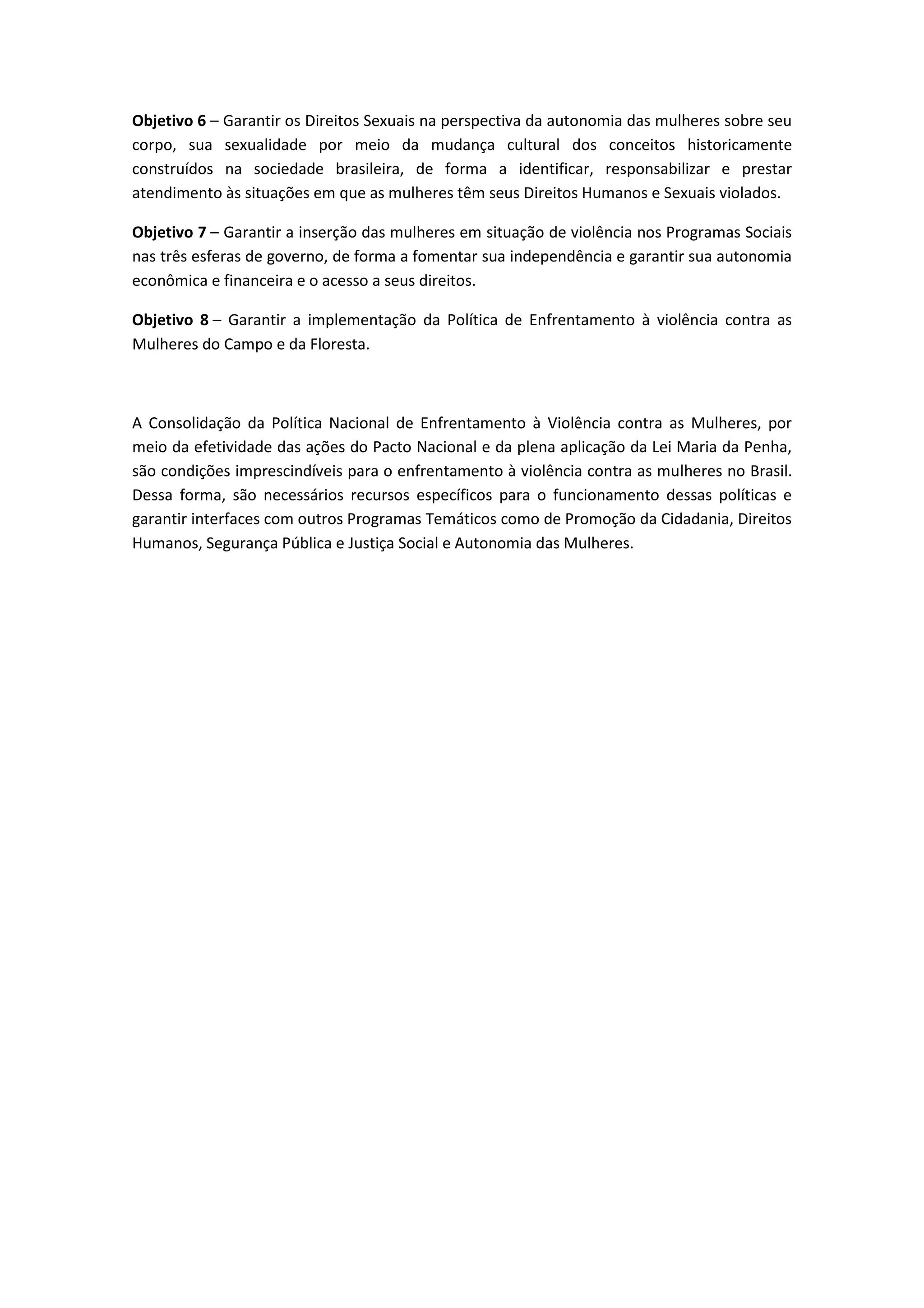 Objetivo 6 – Garantir os Direitos Sexuais na perspectiva da autonomia das mulheres sobre seu
corpo, sua sexualidade por meio da mudança cultural dos conceitos historicamente
construídos na sociedade brasileira, de forma a identificar, responsabilizar e prestar
atendimento às situações em que as mulheres têm seus Direitos Humanos e Sexuais violados.

Objetivo 7 – Garantir a inserção das mulheres em situação de violência nos Programas Sociais
nas três esferas de governo, de forma a fomentar sua independência e garantir sua autonomia
econômica e financeira e o acesso a seus direitos.

Objetivo 8 – Garantir a implementação da Política de Enfrentamento à violência contra as
Mulheres do Campo e da Floresta.



A Consolidação da Política Nacional de Enfrentamento à Violência contra as Mulheres, por
meio da efetividade das ações do Pacto Nacional e da plena aplicação da Lei Maria da Penha,
são condições imprescindíveis para o enfrentamento à violência contra as mulheres no Brasil.
Dessa forma, são necessários recursos específicos para o funcionamento dessas políticas e
garantir interfaces com outros Programas Temáticos como de Promoção da Cidadania, Direitos
Humanos, Segurança Pública e Justiça Social e Autonomia das Mulheres.
 