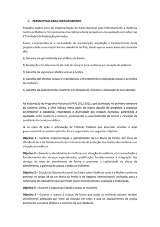 6- PERSPECTIVAS PARA FORTALECIMENTO

Passados quatro anos de implementação do Pacto Nacional pelo Enfrentamento à Violência
contra as Mulheres, foi necessária uma releitura desta proposta e uma avaliação com olhar nas
27 Unidades da Federação pactuadas.

Assim, compreendeu-se a necessidade de manutenção, ampliação e fortalecimento desta
proposta dada a sua importância e relevância no País, sendo que os novos eixos estruturantes
são:

1) Garantia da aplicabilidade da Lei Maria da Penha.

2) Ampliação e fortalecimento da rede de serviços para mulheres em situação de violência.

3) Garantia da segurança cidadã e acesso à Justiça.

4) Garantia dos direitos sexuais e reprodutivos, enfrentamento à exploração sexual e ao tráfico
de mulheres.

5) Garantia da autonomia das mulheres em situação de violência e ampliação de seus direitos.



Na elaboração do Programa Plurianual (PPA) 2012-2015, que aconteceu no primeiro semestre
do Governo Dilma, a SPM indicou como parte do macro desafio do programa a proposta
de fortalecer a cidadania, respeitando a diversidade das relações humanas, garantindo a
igualdade entre mulheres e homens, promovendo a universalização do acesso e elevação da
qualidade dos serviços públicos.

Já os eixos de ação e articulação de Políticas Públicas que deveriam orientar a ação
governamental no próximo período, foram organizados nos seguintes objetivos:

Objetivo 1 – Garantir implementação e aplicabilidade da Lei Maria da Penha, por meio de
difusão da lei e do fortalecimento dos instrumentos de proteção dos direitos das mulheres em
situação de violência.

Objetivo 2 – Garantir o atendimento às mulheres em situação de violência, com a ampliação e
fortalecimento dos serviços especializados, qualificação, fortalecimentos e integração dos
serviços da rede de atendimento de forma a promover a capilaridade da oferta de
atendimento, a garantia de acesso a todas as mulheres.

Objetivo 3 – Criação do Sistema Nacional de Dados sobre Violência contra a Mulher conforme
previsto no artigo 38 da Lei Maria da Penha e do Registro Administrativo Unificado, para a
construção de indicadores que permitam maior monitoramento, avaliação e elaboração.

Objetivo 4 – Garantir a Segurança Cidadã a todas as mulheres.

Objetivo 5 – Garantir o acesso à Justiça, de forma que todas as mulheres possam receber
atendimento adequado por meio da atuação em rede, e que os equipamentos de justiça
promovam sua plena defesa e o exercício da sua cidadania.
 