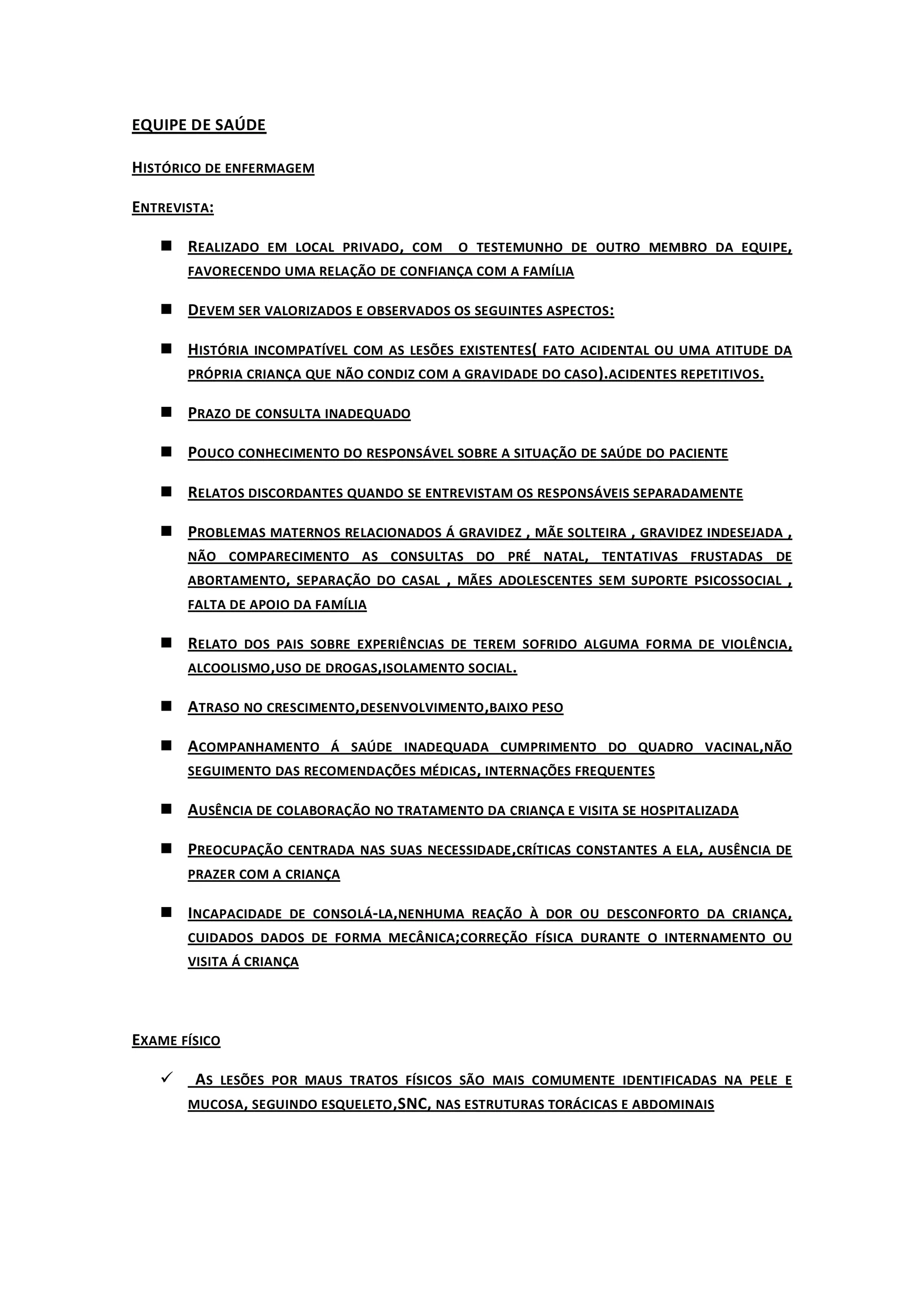 EQUIPE DE SAÚDE

HISTÓRICO DE ENFERMAGEM

ENTREVISTA:

    REALIZADO EM LOCAL PRIVADO , COM O TESTEMUNHO DE OUTRO MEMBRO DA EQUIPE,
       FAVORECENDO UMA RELAÇÃO DE CONFIANÇA COM A FAMÍLIA

    DEVEM SER VALORIZADOS E OBSERVADOS OS SEGUINTES ASPECTOS :

    HISTÓRIA INCOMPATÍVEL COM AS LESÕES EXISTENTES( FATO ACIDENTAL OU UMA ATITUDE DA
     PRÓPRIA CRIANÇA QUE NÃO CONDIZ COM A GRAVIDADE DO CASO ).ACIDENTES REPETITIVOS.

    PRAZO DE CONSULTA INADEQUADO

    POUCO CONHECIMENTO DO RESPONSÁVEL SOBRE A SITUAÇÃO DE SAÚDE DO PACIENTE

    RELATOS DISCORDANTES QUANDO SE ENTREVISTAM OS RESPONSÁVEIS SEPARADAMENTE

    PROBLEMAS MATERNOS RELACIONADOS Á GRAVIDEZ , MÃE SOLTEIRA , GRAVIDEZ INDESEJADA ,
     NÃO COMPARECIMENTO AS CONSULTAS DO PRÉ NATAL, TENTATIVAS FRUSTADAS DE
     ABORTAMENTO, SEPARAÇÃO DO CASAL , MÃES ADOLESCENTES SEM SUPORTE PSICOSSOCIAL ,
       FALTA DE APOIO DA FAMÍLIA

    RELATO DOS PAIS SOBRE EXPERIÊNCIAS DE TEREM SOFRIDO ALGUMA FORMA DE VIOLÊNCIA ,
     ALCOOLISMO ,USO DE DROGAS,ISOLAMENTO SOCIAL .

    ATRASO NO CRESCIMENTO,DESENVOLVIMENTO ,BAIXO PESO

    ACOMPANHAMENTO Á SAÚDE INADEQUADA CUMPRIMENTO DO QUADRO VACINAL,NÃO
     SEGUIMENTO DAS RECOMENDAÇÕES MÉDICAS , INTERNAÇÕES FREQUENTES

    AUSÊNCIA DE COLABORAÇÃO NO TRATAMENTO DA CRIANÇA E VISITA SE HOSPITALIZADA

    PREOCUPAÇÃO CENTRADA NAS SUAS NECESSIDADE ,CRÍTICAS CONSTANTES A ELA, AUSÊNCIA DE
       PRAZER COM A CRIANÇA

    INCAPACIDADE DE CONSOLÁ-LA,NENHUMA REAÇÃO À DOR OU DESCONFORTO DA CRIANÇA,
     CUIDADOS DADOS DE FORMA MECÂNICA; CORREÇÃO FÍSICA DURANTE O INTERNAMENTO OU
       VISITA Á CRIANÇA




EXAME FÍSICO

       AS LESÕES POR MAUS TRATOS FÍSICOS SÃO MAIS COMUMENTE IDENTIFICADAS NA PELE E
       MUCOSA , SEGUINDO ESQUELETO ,SNC, NAS ESTRUTURAS TORÁCICAS E ABDOMINAIS
 