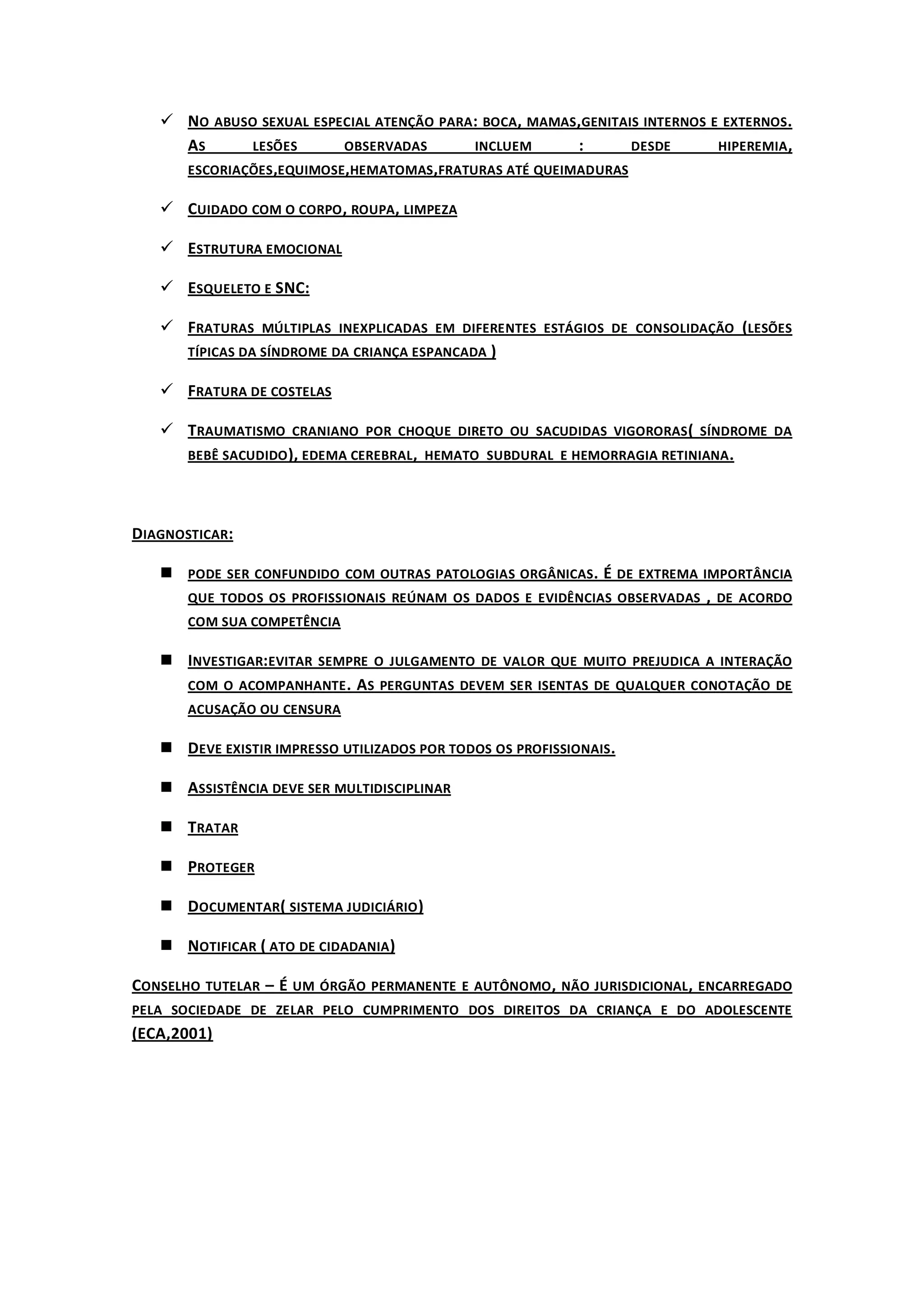 NO ABUSO SEXUAL ESPECIAL ATENÇÃO PARA : BOCA, MAMAS,GENITAIS INTERNOS E EXTERNOS.
     AS      LESÕES       OBSERVADAS       INCLUEM      :       DESDE       HIPEREMIA ,
     ESCORIAÇÕES ,EQUIMOSE,HEMATOMAS ,FRATURAS ATÉ QUEIMADURAS

    CUIDADO COM O CORPO , ROUPA, LIMPEZA

    ESTRUTURA EMOCIONAL

    ESQUELETO E SNC:

    FRATURAS MÚLTIPLAS INEXPLICADAS EM DIFERENTES ESTÁGIOS DE CONSOLIDAÇÃO (LESÕES
     TÍPICAS DA SÍNDROME DA CRIANÇA ESPANCADA )

    FRATURA DE COSTELAS

    TRAUMATISMO CRANIANO POR CHOQUE DIRETO OU SACUDIDAS VIGORORAS ( SÍNDROME DA
     BEBÊ SACUDIDO ), EDEMA CEREBRAL , HEMATO SUBDURAL E HEMORRAGIA RETINIANA .




DIAGNOSTICAR:

    PODE SER CONFUNDIDO COM OUTRAS PATOLOGIAS ORGÂNICAS . É DE EXTREMA IMPORTÂNCIA
     QUE TODOS OS PROFISSIONAIS REÚNAM OS DADOS E EVIDÊNCIAS OBSERVADAS , DE ACORDO
       COM SUA COMPETÊNCIA

    INVESTIGAR:EVITAR SEMPRE O JULGAMENTO DE VALOR QUE MUITO PREJUDICA A INTERAÇÃO
     COM O ACOMPANHANTE . AS PERGUNTAS DEVEM SER ISENTAS DE QUALQUER CONOTAÇÃO DE
       ACUSAÇÃO OU CENSURA

    DEVE EXISTIR IMPRESSO UTILIZADOS POR TODOS OS PROFISSIONAIS .

    ASSISTÊNCIA DEVE SER MULTIDISCIPLINAR

    TRATAR

    PROTEGER

    DOCUMENTAR( SISTEMA JUDICIÁRIO )

    NOTIFICAR ( ATO DE CIDADANIA )

CONSELHO TUTELAR – É UM ÓRGÃO PERMANENTE E AUTÔNOMO , NÃO JURISDICIONAL , ENCARREGADO
PELA SOCIEDADE DE ZELAR PELO CUMPRIMENTO DOS DIREITOS DA CRIANÇA E DO ADOLESCENTE
(ECA,2001)
 