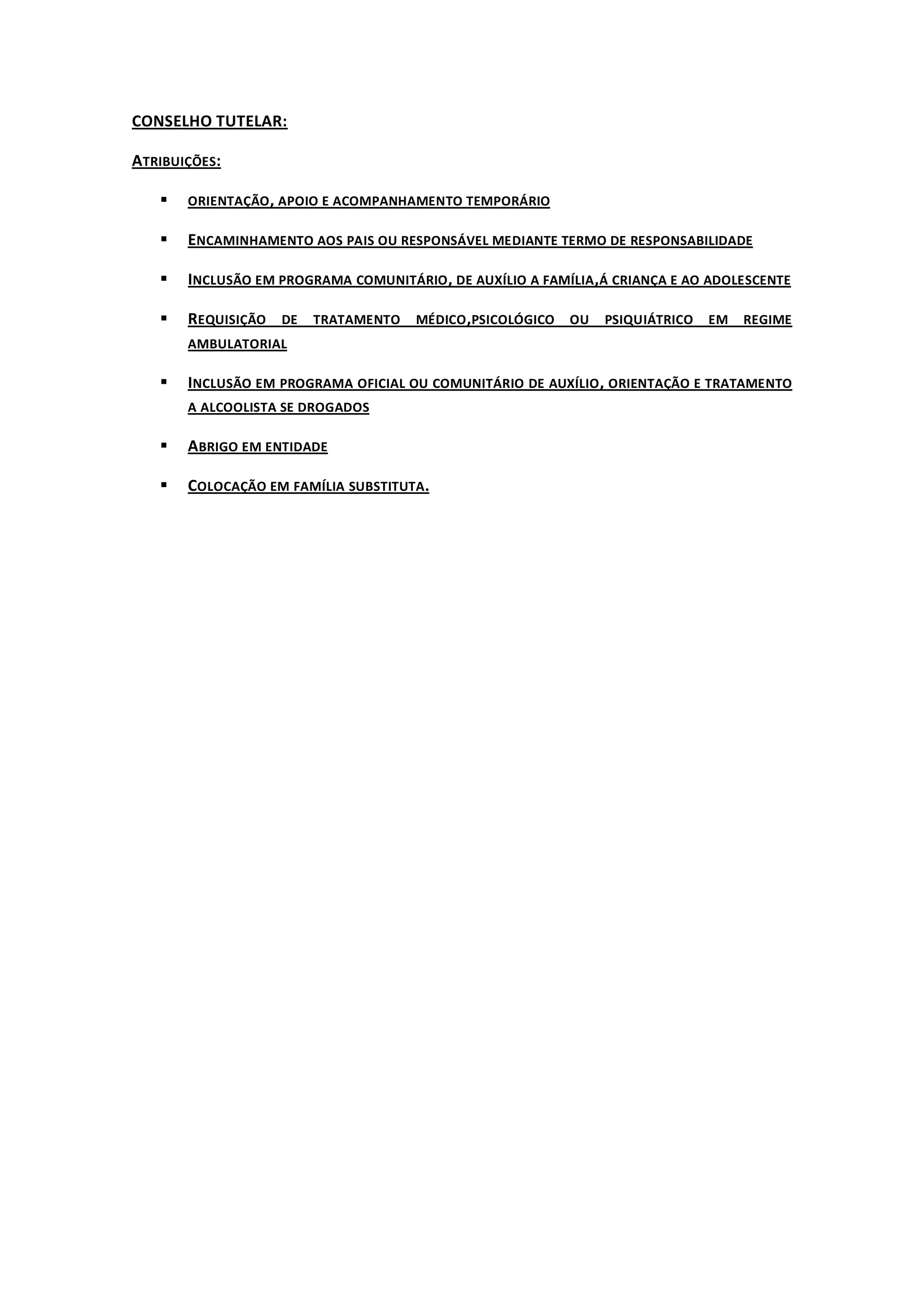 CONSELHO TUTELAR:

ATRIBUIÇÕES:

      ORIENTAÇÃO , APOIO E ACOMPANHAMENTO TEMPORÁRIO

      ENCAMINHAMENTO AOS PAIS OU RESPONSÁVEL MEDIANTE TERMO DE RESPONSABILIDADE

      INCLUSÃO EM PROGRAMA COMUNITÁRIO , DE AUXÍLIO A FAMÍLIA ,Á CRIANÇA E AO ADOLESCENTE

      REQUISIÇÃO DE TRATAMENTO MÉDICO ,PSICOLÓGICO OU PSIQUIÁTRICO EM REGIME
       AMBULATORIAL

      INCLUSÃO EM PROGRAMA OFICIAL OU COMUNITÁRIO DE AUXÍLIO , ORIENTAÇÃO E TRATAMENTO
       A ALCOOLISTA SE DROGADOS

      ABRIGO EM ENTIDADE

      COLOCAÇÃO EM FAMÍLIA SUBSTITUTA.
 