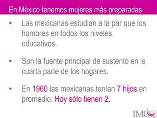 En México tenemos mujeres más preparadas
•   Las mexicanas estudian a la par que los
    hombres en todos los niveles
    educativos.

•   Son la fuente principal de sustento en la
    cuarta parte de los hogares.

•   En 1960 las mexicanas tenían 7 hijos en
    promedio. Hoy sólo tienen 2.
 