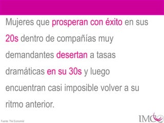 Mujeres que prosperan con éxito en sus
    20s dentro de compañías muy
    demandantes desertan a tasas
    dramáticas en su 30s y luego
    encuentran casi imposible volver a su
    ritmo anterior.
Fuente: The Economist
 