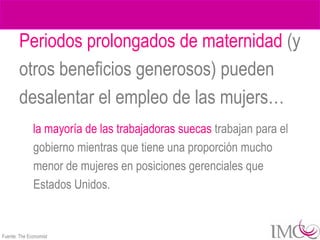 Periodos prolongados de maternidad (y
        otros beneficios generosos) pueden
        desalentar el empleo de las mujers…
              la mayoría de las trabajadoras suecas trabajan para el
              gobierno mientras que tiene una proporción mucho
              menor de mujeres en posiciones gerenciales que
              Estados Unidos.


Fuente: The Economist
 