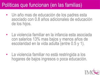 Políticas que funcionan (en las familias)
  • Un año mas de educación de los padres esta
    asociado con 0.8 años adicionales de educación
    de los hijos.

  • La violencia familiar en la infancia esta asociada
    con salarios 13% mas bajos y menos años de
    escolaridad en la vida adulta (entre 0.5 y 1).

  • La violencia familiar no está restringida a los
    hogares de bajos ingresos o poca educación.
 