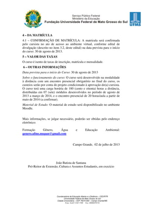 4 – DA MATRÍCULA
4.1 – CONFIRMAÇÃO DE MATRÍCULA: A matrícula será confirmada
pelo cursista no ato de acesso ao ambiente virtual, conforme edital de
divulgação (descrito no item 3.2, deste edital) na data prevista para o início
do curso: 30 de agosto de 2013.
5 – VALOR DAS TAXAS
O curso é isento de taxas de inscrição, matrícula e mensalidade.
6 – OUTRAS INFORMAÇÕES
Data prevista para o início do Curso: 30 de agosto de 2013
Sobre o funcionamento do curso: O curso será desenvolvido na modalidade
à distância com um encontro presencial obrigatório no final do curso, os
custeios serão por conta do projeto condicionado à aprovação do(a) cursista.
O curso terá uma carga horária de 180 (cento e oitenta) horas a distância,
distribuídas em 07 (sete) módulos desenvolvidos no período de agosto de
2013 a março de 2014, e o encontro presencial de 20 horas/aula a partir de
maio de 2014 (a confirmar).
Material de Estudo: O material de estudo será disponibilizado no ambiente
Moodle.
Mais informações, se julgar necessário, poderão ser obtidas pelo endereço
eletrônico:
Formação
Gênero,
Água
genero.ufms.mupan@gmail.com

e

Educação

Ambiental:

Campo Grande, 02 de julho de 2013

João Batista de Santana
Pró-Reitor de Extensão, Cultura e Assuntos Estudantis, em execício

Coordenadoria de Educação Aberta e a Distância – CED/RTR
Universidade Federal de Mato Grosso do Sul
Cidade Universitária – CEP 79070-900 – Campo Grande/MS
Fone: 0xx67-3345-7398 Fax: 08006470710

 
