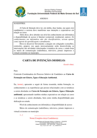 ANEXO I
SUGESTÕES:
A Carta de Intenção deve ter, em média, duas laudas, nas quais o(a)
candidato(a) a cursista deve manifestar suas intenções e expectativas em
relação ao curso.
Além disso, deve abordar seu nível de conhecimento em informática
e disponibilidade de acesso à Internet (comercial, residencial, outros). Os
conhecimentos em informática não são classificatórios, servem apenas
como suporte de aprendizagem e atendimento.
Deve-se descrever brevemente a atuação em colegiados (conselhos,
comissões, grupos), nos quais necessariamente serão desenvolvidas as
intervenções das atividades relacionadas à temática do curso, e ainda listar
os meios de comunicação (radiofônico, televisivo, jornais impressos e
virtual) existentes no município.

CARTA DE INTENÇÃO (MODELO)
(Local e data).

Para:
Comissão Coordenadora do Processo Seletivo de Candidatos ao Curso de
Formação em Gênero, Água e Educação Ambiental.
Eu, (nome), apresento a seguir de forma resumida, minha formação, os
conhecimentos e as experiências que possuo relacionados com as temáticas
a serem abordadas no Curso de Formação em Gênero, Água e Educação
ambiental, apresentando também minhas expectativas em relação ao curso
e as temáticas a serem abordadas, bem como minha disponibilidade para
dedicação ao estudo.
Nível de conhecimento em informática e disponibilidade de acesso
Meios de comunicação (radiofônico, televisivo, jornais impressos e
virtual) existentes no município
(...)

________________________________________
Nome Completo do(a) Candidato(a)
Coordenadoria de Educação Aberta e a Distância – CED/RTR
Universidade Federal de Mato Grosso do Sul
Cidade Universitária – CEP 79070-900 – Campo Grande/MS
Fone: 0xx67-3345-7398 Fax: 08006470710

 