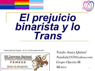 El prejuicio
               binarista y lo
                   Trans
Tuxtla Gutiérrez Chiapas , 20, 21 y 22 de octubre de 2011
                                                            Natalia Anaya Quintal
                                                            Nataliabi1959@yahoo.com
                                                            Grupo Opción Bi
                                                            México                1
 