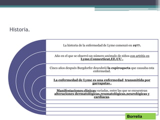 Historia.
La historia de la enfermedad de Lyme comenzó en 1977.
Año en el que se observó un número anómalo de niños con artritis en
Lyme,Connecticut,EE.UU .
Cinco años después Burgdorfer descubrió la espiroqueta que causaba esta
enfermedad.
La enfermedad de Lyme es una enfermedad transmitida por
garrapatas .
Manifestaciones clínicas variadas, entre las que se encuentran
alteraciones dermatológicas,reumatológicas,neurológicas y
cardíacas.
Borrelia
 