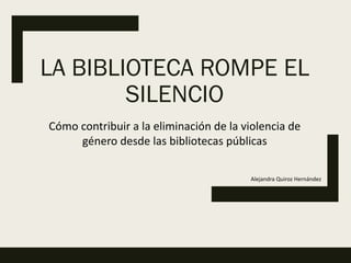 LA BIBLIOTECA ROMPE EL
SILENCIO
Cómo contribuir a la eliminación de la violencia de
género desde las bibliotecas públicas
Alejandra Quiroz Hernández
 