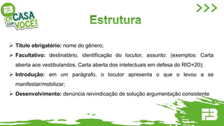  Título obrigatório: nome do gênero;
 Facultativo: destinatário, identiﬁcação do locutor, assunto: (exemplos: Carta
aberta aos vestibulandos, Carta aberta dos intelectuais em defesa do RIO+20);
 Introdução: em um parágrafo, o locutor apresenta o que o levou a se
manifestar/mobilizar;
 Desenvolvimento: denúncia reivindicação de solução argumentação consistente
 