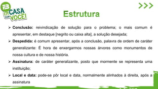  Conclusão: reivindicação de solução para o problema; o mais comum é
apresentar, em destaque [negrito ou caixa alta], a solução desejada;
 Despedida: é comum apresentar, após a conclusão, palavra de ordem de caráter
generalizante: É hora de enxergarmos nossas árvores como monumentos de
nossa cultura e de nossa história.
 Assinatura: de caráter generalizante, posto que mormente se representa uma
instituição;
 Local e data: pode-se pôr local e data, normalmente alinhados à direita, após a
assinatura
 