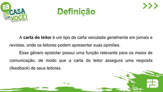A carta do leitor é um tipo de carta veiculada geralmente em jornais e
revistas, onde os leitores podem apresentar suas opiniões.
Esse gênero epistolar possui uma função relevante para os meios de
comunicação, de modo que a carta do leitor assegura uma resposta
(feedback) de seus leitores.
 