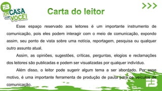 Esse espaço reservado aos leitores é um importante instrumento de
comunicação, pois eles podem interagir com o meio de comunicação, expondo
assim, seu ponto de vista sobre uma notícia, reportagem, pesquisa ou qualquer
outro assunto atual.
Assim, as opiniões, sugestões, críticas, perguntas, elogios e reclamações
dos leitores são publicadas e podem ser visualizadas por qualquer indivíduo.
Além disso, o leitor pode sugerir algum tema a ser abordado. Por esse
motivo, é uma importante ferramenta de produção de pauta para os veículos de
comunicação.
 