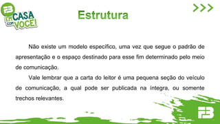 Não existe um modelo específico, uma vez que segue o padrão de
apresentação e o espaço destinado para esse fim determinado pelo meio
de comunicação.
Vale lembrar que a carta do leitor é uma pequena seção do veículo
de comunicação, a qual pode ser publicada na íntegra, ou somente
trechos relevantes.
 