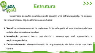 Geralmente as cartas dos leitores não seguem uma estrutura padrão, no entanto,
devem apresentar alguns elementos estruturais:
 Vocativo: aparece o nome da revista ou do jornal e pode vir acompanhada de local
e data (chamado de cabeçalho).
 Introdução: pequeno trecho que aborda o assunto que será apresentado e
explorado pelo leitor.
 Desenvolvimento: desenvolvimento da argumentação do leitor sobre sua ideia
central.
 
