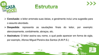  Conclusão: o leitor arremata suas ideias, e geralmente inclui uma sugestão para
o assunto abordado.
 Despedida: representa as saudações finais do leitor, por exemplo:
atenciosamente, cordialmente, abraços, etc.
 Assinatura: O leitor assina seu nome, o qual pode aparecer em forma de sigla,
por exemplo, Afonso Miguel Pereira dos Santos (A.M.P.S.)
 