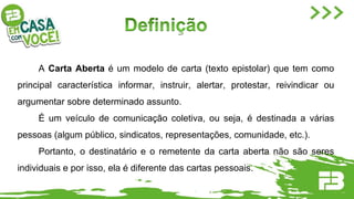 A Carta Aberta é um modelo de carta (texto epistolar) que tem como
principal característica informar, instruir, alertar, protestar, reivindicar ou
argumentar sobre determinado assunto.
É um veículo de comunicação coletiva, ou seja, é destinada a várias
pessoas (algum público, sindicatos, representações, comunidade, etc.).
Portanto, o destinatário e o remetente da carta aberta não são seres
individuais e por isso, ela é diferente das cartas pessoais.
 