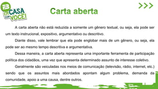 A carta aberta não está reduzida a somente um gênero textual, ou seja, ela pode ser
um texto instrucional, expositivo, argumentativo ou descritivo.
Diante disso, vale lembrar que ela pode englobar mais de um gênero, ou seja, ela
pode ser ao mesmo tempo descritiva e argumentativa.
Dessa maneira, a carta aberta representa uma importante ferramenta de participação
política dos cidadãos, uma vez que apresenta determinado assunto de interesse coletivo.
Geralmente são veiculadas nos meios de comunicação (televisão, rádio, internet, etc.)
sendo que os assuntos mais abordados apontam algum problema, demanda da
comunidade, apoio a uma causa, dentre outros.
 