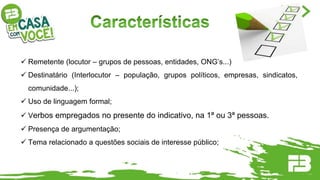  Remetente (locutor – grupos de pessoas, entidades, ONG’s...)
 Destinatário (Interlocutor – população, grupos políticos, empresas, sindicatos,
comunidade...);
 Uso de linguagem formal;
 Verbos empregados no presente do indicativo, na 1ª ou 3ª pessoas.
 Presença de argumentação;
 Tema relacionado a questões sociais de interesse público;
 