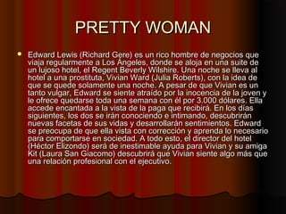 PRETTY WOMANPRETTY WOMAN
 Edward Lewis (Richard Gere) es un rico hombre de negocios queEdward Lewis (Richard Gere) es un rico hombre de negocios que
viaja regularmente a Los Ángeles, donde se aloja en una suite deviaja regularmente a Los Ángeles, donde se aloja en una suite de
un lujoso hotel, el Regent Beverly Wilshire. Una noche se lleva alun lujoso hotel, el Regent Beverly Wilshire. Una noche se lleva al
hotel a una prostituta, Vivian Ward (Julia Roberts), con la idea dehotel a una prostituta, Vivian Ward (Julia Roberts), con la idea de
que se quede solamente una noche. A pesar de que Vivian es unque se quede solamente una noche. A pesar de que Vivian es un
tanto vulgar, Edward se siente atraído por la inocencia de la joven ytanto vulgar, Edward se siente atraído por la inocencia de la joven y
le ofrece quedarse toda una semana con él por 3.000 dólares. Ellale ofrece quedarse toda una semana con él por 3.000 dólares. Ella
accede encantada a la vista de la paga que recibirá. En los díasaccede encantada a la vista de la paga que recibirá. En los días
siguientes, los dos se irán conociendo e intimando, descubriránsiguientes, los dos se irán conociendo e intimando, descubrirán
nuevas facetas de sus vidas y desarrollarán sentimientos. Edwardnuevas facetas de sus vidas y desarrollarán sentimientos. Edward
se preocupa de que ella vista con corrección y aprenda lo necesariose preocupa de que ella vista con corrección y aprenda lo necesario
para comportarse en sociedad. A todo esto, el director del hotelpara comportarse en sociedad. A todo esto, el director del hotel
(Héctor Elizondo) será de inestimable ayuda para Vivian y su amiga(Héctor Elizondo) será de inestimable ayuda para Vivian y su amiga
Kit (Laura San Giacomo) descubrirá que Vivian siente algo más queKit (Laura San Giacomo) descubrirá que Vivian siente algo más que
una relación profesional con el ejecutivo.una relación profesional con el ejecutivo.
 