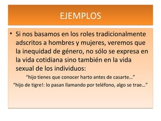 EJEMPLOS
• Si nos basamos en los roles tradicionalmente
  adscritos a hombres y mujeres, veremos que
  la inequidad de género, no sólo se expresa en
  la vida cotidiana sino también en la vida
  sexual de los individuos:
       “hijo tienes que conocer harto antes de casarte…”
 “hijo de tigre!: lo pasan llamando por teléfono, algo se trae…”
 