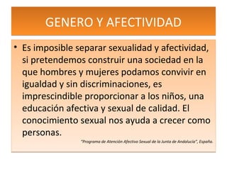 GENERO Y AFECTIVIDAD
• Es imposible separar sexualidad y afectividad,
  si pretendemos construir una sociedad en la
  que hombres y mujeres podamos convivir en
  igualdad y sin discriminaciones, es
  imprescindible proporcionar a los niños, una
  educación afectiva y sexual de calidad. El
  conocimiento sexual nos ayuda a crecer como
  personas.
                “Programa de Atención Afectivo Sexual de la Junta de Andalucía”, España.
 