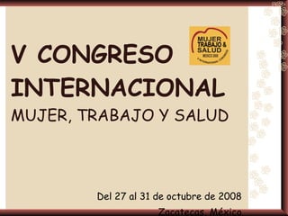V CONGRESO INTERNACIONAL   MUJER, TRABAJO Y SALUD Del 27 al 31 de octubre de 2008 Zacatecas, México 