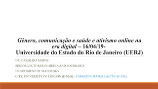 Gênero, comunicação e saúde e ativismo online na
era digital – 16/04/19-
Universidade do Estado do Rio de Janeiro (UERJ)
DR. CAROLINA MATOS
SENIOR LECTURER IN MEDIAAND SOCIOLOGY
DEPARTMENT OF SOCIOLOGY
CITY, UNIVERSITY OF LONDON (E-MAIL: CAROLINA.MATOS.1@CITY.AC.UK)
 